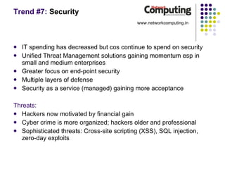 Trend #7:  Security IT spending has decreased but cos continue to spend on security Unified Threat Management solutions gaining momentum esp in small and medium enterprises Greater focus on end-point security Multiple layers of defense Security as a service (managed) gaining more acceptance Threats: Hackers now motivated by financial gain Cyber crime is more organized; hackers older and professional Sophisticated threats: Cross-site scripting (XSS), SQL injection, zero-day exploits www.networkcomputing.in 