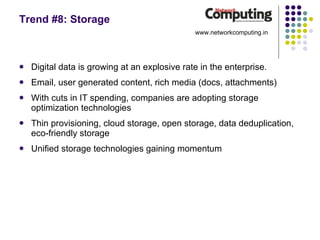 Trend #8: Storage Digital data is growing at an explosive rate in the enterprise. Email, user generated content, rich media (docs, attachments) With cuts in IT spending, companies are adopting storage optimization technologies Thin provisioning, cloud storage, open storage, data deduplication, eco-friendly storage Unified storage technologies gaining momentum www.networkcomputing.in 