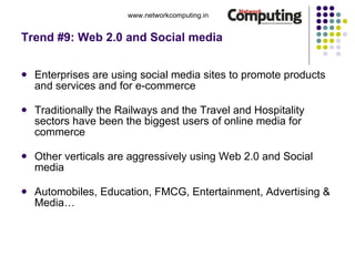 Trend #9: Web 2.0 and Social media Enterprises are using social media sites to promote products and services and for e-commerce Traditionally the Railways and the Travel and Hospitality sectors have been the biggest users of online media for commerce Other verticals are aggressively using Web 2.0 and Social media Automobiles, Education, FMCG, Entertainment, Advertising & Media…  www.networkcomputing.in 