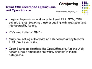 Trend #10: Enterprise applications  and Open Source Large enterprises have already deployed ERP, SCM, CRM etc and are just tweaking these or dealing with integration and interoperability issues. ISVs are pitching at SMBs. Many are looking at Software as a Service as a way to lower TCO (pay as you use). Open Source applications like OpenOffice.org, Apache Web server, Linux distributions are widely adopted in Indian enterprises. www.networkcomputing.in 