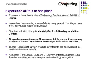 Experience all this at one place Experience these trends at our  Technology Conference and Exhibition ,  Interop . Interop has been running successfully for many years in Las Vegas, New York, Tokyo, Sao Paulo, and Moscow.  First time in India: Interop in  Mumbai, Oct 7 – 9 (Bombay exhibition Center).   72 speakers spread across 24 sessions, 6-8 Keynotes, three plenary panel discussions, and several workshops and special sessions.  .  Theme : To highlight ways in which IT investments can be leveraged for maximum business benefit . Audience: IT managers, CIOs and CTOs from enterprises across India;  Solution providers, experts, analysts and technology evangelists. www.interop.com/mumbai 
