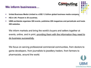 We inform businesses… United Business Media Limited is a US$ 1.5 billion global business media company. HQ in UK. Present in 30 countries.  UBM worldwide organizes 300 events, publishes 200 magazines and periodicals and hosts 200 websites.   We inform markets and bring the world’s buyers and sellers together at events, online, and in print,  providing them with the information they need to do business successfully .  We focus on serving professional commercial communities, from doctors to game developers, from journalists to jewellery traders, from farmers to pharmacists, around the world.  