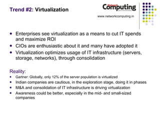 Trend #2:  Virtualization Enterprises see virtualization as a means to cut IT spends and maximize ROI CIOs are enthusiastic about it and many have adopted it Virtualization optimizes usage of IT infrastructure (servers, storage, networks), through consolidation Reality: Gartner: Globally, only 12% of the server population is virtualized Indian companies are cautious, in the exploration stage, doing it in phases M&A and consolidation of IT infrastructure is driving virtualization Awareness could be better, especially in the mid- and small-sized  companies www.networkcomputing.in 