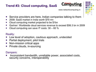 Trend #3: Cloud computing, SaaS Service providers are here, Indian companies talking to them 2008: SaaS market in India worth $70 mn Cloud computing market projected to be $1bn Gartner :  Worldwide cloud services revenue to exceed $56.3 bn in 2009 Cloud computing can save IT costs: 30 – 60 % Reality: Low level of adoption, cautious approach, undecided Partial deployment, pilot trials Non-mission critical apps Private clouds, in-sourcing Dampers: Inconsistent bandwidth, unreliable power, associated costs, security concerns, interoperability www.networkcomputing.in 