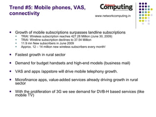 Trend #5: Mobile phones, VAS, connectivity Growth of mobile subscriptions surpasses landline subscriptions TRAI: Wireless subscription reaches 427.28 Million (June 30, 2009) TRAI: Wireline subscription declines to 37.54 Million 11.9 mn New subscribers in June 2009 Approx. 12 – 14 million new wireless subscribers every month! Fastest growth in rural sector Demand for budget handsets and high-end models (business mail) VAS and apps /appstore will drive mobile telephony growth.  Microfinance apps, value-added services already driving growth in rural sector With the proliferation of 3G we see demand for DVB-H based services (like mobile TV) www.networkcomputing.in 
