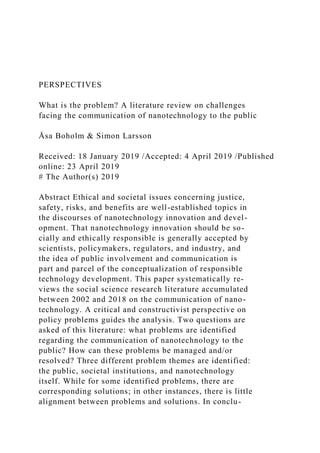 PERSPECTIVES
What is the problem? A literature review on challenges
facing the communication of nanotechnology to the public
Åsa Boholm & Simon Larsson
Received: 18 January 2019 /Accepted: 4 April 2019 /Published
online: 23 April 2019
# The Author(s) 2019
Abstract Ethical and societal issues concerning justice,
safety, risks, and benefits are well-established topics in
the discourses of nanotechnology innovation and devel-
opment. That nanotechnology innovation should be so-
cially and ethically responsible is generally accepted by
scientists, policymakers, regulators, and industry, and
the idea of public involvement and communication is
part and parcel of the conceptualization of responsible
technology development. This paper systematically re-
views the social science research literature accumulated
between 2002 and 2018 on the communication of nano-
technology. A critical and constructivist perspective on
policy problems guides the analysis. Two questions are
asked of this literature: what problems are identified
regarding the communication of nanotechnology to the
public? How can these problems be managed and/or
resolved? Three different problem themes are identified:
the public, societal institutions, and nanotechnology
itself. While for some identified problems, there are
corresponding solutions; in other instances, there is little
alignment between problems and solutions. In conclu-
 