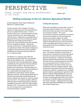 PERSPECTIVE
Timely insights from Entira professionals                                           October 2012
in the field.

           Shifting Landscape in the U.S. Western Agricultural Market
  By David Sypnieski, Entira Project Collaborator,
  Western U.S. Market Studies
                                                           Feeling the Squeeze
                                                           While water availability has always been a point of
  The one constant in life is change. In business,
                                                           contention within the Western U.S., increasing
  significant changes that alter the way people think
                                                           demand has historically been met through storage
  and act are called inflection points. Intel’s Co-
                                                           and conveyance projects. The current
  Founder, Andy Grove, is famously quoted as saying,
                                                           environmental, monetary and political environment
  “only the paranoid survive” when talking about
                                                           has become prohibitive to continual large-scale
  inflection points. Organizations and people that, 1)
                                                           projects and available supplies are rapidly
  appreciate this fact; and 2) are willing and capable
                                                           approaching full appropriation. Advancements in
  of adjusting with change put themselves in
                                                           irrigation management practices have contributed
  positions to maximize opportunities that inevitably
                                                           to the sustained growth, but even so there is no
  arise out of significant changes. I believe the
                                                           denying that the historical availability of water will
  “business environment” surrounding the Western
                                                           never be the same.
  U.S. agricultural market, while always changing, has
  changed in a few critical areas that are requiring
                                                           The western U.S. is recognized as having vast open
  stakeholders to change the way they think and
                                                           lands. The reality is that only a small portion of
  act—an inflection point.
                                                           these lands are considered to be prime agricultural
                                                           land with soils and environments best suited for
  The Western U.S. specialty crop market has
                                                           agricultural production. In California for example,
  experienced continual growth for many decades,
                                                           which has approximately 100 million acres of land,
  from the early 1900s to now. This growth has
                                                           43 million acres are used for agriculture (16 million
  primarily been driven by expanding water supplies,
                                                           acres are grazing land and 27 million acres are
  availability of prime agricultural land and relatively
                                                           cropland). Of that, only about 9 million acres are
  consistent labor resources. Over more recent
                                                           considered to be prime, irrigated cropland. Rapid
  decades, the increasing use of mechanization and
                                                           and dramatic urban growth over the past couple of
  fossil- based energy sources, along with adoption of
                                                           decades has resulted in a significant loss in available
  more sophisticated technology tools, have
                                                           agricultural lands, especially prime agricultural land.
  contributed to sustaining the market’s growth.
                                                           Between 1984 and 2008, 560,000 acres were lost
  Significant restraints on these driving market factors
                                                           due to urbanization. Additional agricultural land
  are becoming measurable and affecting how the
                                                           has been surrendered primarily due to the creation
  industry is going to be required to sustain its growth
                                                           or expansion of wildlife refuges and withdrawals
  in the near term. For example, between 1949 and
                                                           from water shortages. Irrigated farmland acreage
  1989, agricultural productivity growth in California
                                                           decreased approximately 200,000 acres statewide
  averaged 2.2% per year, while from 1990 to 2002 it
                                                           due to these related issues.
  slowed to 1.2%. The pressure on the above factors
  has only increased and is contributing to a
  continued slowdown in growth.




                                                                         Learn more at
                                                                         www.entira.net
 