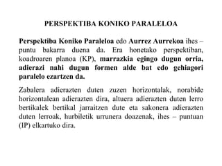 PERSPEKTIBA KONIKO PARALELOA Perspektiba Koniko Paraleloa  edo  Aurrez Aurrekoa  ihes –puntu bakarra duena da. Era honetako perspektiban, koadroaren planoa (KP),  marrazkia egingo dugun orria, adierazi nahi dugun formen alde bat edo gehiagori paralelo ezartzen da. Zabalera adierazten duten zuzen horizontalak, norabide horizontalean adierazten dira, altuera adierazten duten lerro bertikalek bertikal jarraitzen dute eta sakonera adierazten duten lerroak, hurbiletik urrunera doazenak, ihes – puntuan (IP) elkartuko dira. 