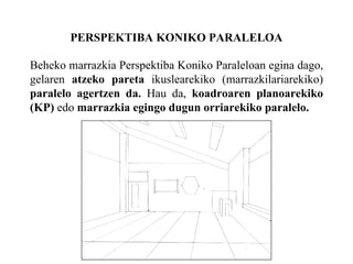 PERSPEKTIBA KONIKO PARALELOA Beheko marrazkia Perspektiba Koniko Paraleloan egina dago, gelaren  atzeko pareta  ikuslearekiko (marrazkilariarekiko)  paralelo agertzen da.  Hau da,  koadroaren planoarekiko (KP)  edo  marrazkia egingo dugun orriarekiko paralelo. 