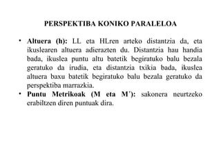PERSPEKTIBA KONIKO PARALELOA Altuera (h):  LL eta HLren arteko distantzia da, eta ikuslearen altuera adierazten du. Distantzia hau handia bada, ikuslea puntu altu batetik begiratuko balu bezala geratuko da irudia, eta distantzia txikia bada, ikuslea altuera baxu batetik begiratuko balu bezala geratuko da perspektiba marrazkia. Puntu Metrikoak (M eta M´):  sakonera neurtzeko erabiltzen diren puntuak dira. 