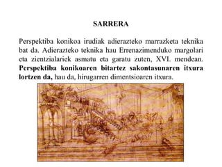 SARRERA Perspektiba konikoa irudiak adierazteko marrazketa teknika bat da.  Adierazteko teknika hau Errenazimenduko margolari eta zientzialariek asmatu eta garatu zuten, XVI. mendean.  Perspektiba konikoaren bitartez sakontasunaren itxura lortzen da,  hau da, hirugarren dimentsioaren itxura.  