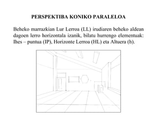 PERSPEKTIBA KONIKO PARALELOA Beheko marrazkian Lur Lerroa (LL) irudiaren beheko aldean dagoen lerro horizontala izanik, bilatu hurrengo elementuak: Ihes – puntua (IP), Horizonte Lerroa (HL) eta Altuera (h). 
