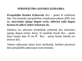 PERSPEKTIBA KONIKO ZEIHARRA Perspektiba Koniko Zeiharrak  ihes – puntu bi erabiltzen ditu. Era honetako perspektiban, koadroaren planoa (KP), hau da,  marrazkia egingo dugun orria, adierazi nahi dugun formen bi alderi zeihar kokatzen da. Zabalera eta sakonera norabideak zeiharrak dira marrazkia egingo dugun orriari, beraz, bi norabide hauek ihes – puntu bana izango dute,  F  eta  F´ . Ihes – puntu hauek fokoak ere deitzen dira. Altuera adierazten duten lerro bertikalek, bertikal jarraitzen dute perspektiba adierazpen mota honetan. 