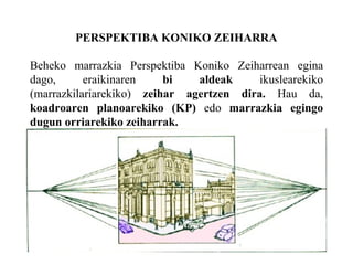 PERSPEKTIBA KONIKO ZEIHARRA Beheko marrazkia Perspektiba Koniko Zeiharrean egina dago, eraikinaren  bi aldeak  ikuslearekiko (marrazkilariarekiko)  zeihar agertzen dira.  Hau da,  koadroaren planoarekiko (KP)  edo  marrazkia egingo dugun orriarekiko zeiharrak. 