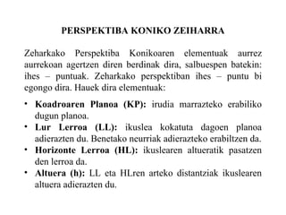 PERSPEKTIBA KONIKO ZEIHARRA Zeharkako Perspektiba Konikoaren elementuak aurrez aurrekoan agertzen diren berdinak dira, salbuespen batekin: ihes – puntuak. Zeharkako perspektiban ihes – puntu bi egongo dira. Hauek dira elementuak: Koadroaren Planoa (KP):  irudia marrazteko erabiliko dugun planoa. Lur Lerroa (LL):  ikuslea kokatuta dagoen planoa adierazten du. Benetako neurriak adierazteko erabiltzen da. Horizonte Lerroa (HL):  ikuslearen altueratik pasatzen den lerroa da. Altuera (h):  LL eta HLren arteko distantziak ikuslearen altuera adierazten du. 