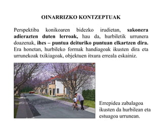 OINARRIZKO KONTZEPTUAK Perspektiba konikoaren bidezko irudietan,  sakonera adierazten duten lerroak,  hau da, hurbiletik urrunera doazenak,  ihes – puntua deituriko puntuan elkartzen dira.  Era honetan, hurbileko formak handiagoak ikusten dira eta urrunekoak txikiagoak, objektuen itxura erreala eskainiz. Errepidea zabalagoa ikusten da hurbilean eta estuagoa urrunean. 