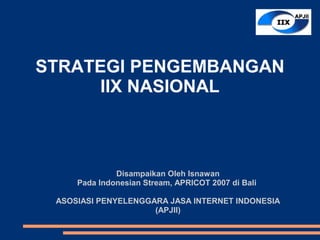 STRATEGI PENGEMBANGAN
      IIX NASIONAL



              Disampaikan Oleh Isnawan
     Pada Indonesian Stream, APRICOT 2007 di Bali

 ASOSIASI PENYELENGGARA JASA INTERNET INDONESIA
                     (APJII)
 