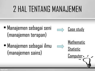 2 HAL TENTANG MANAJEMEN
• Manajemen sebagai seni
(manajemen terapan)
• Manajemen sebagai ilmu
(manajemen sains)
Case study
Mathematic
Statistic
Computer
 