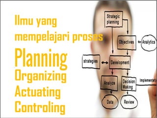 Ilmu yang
mempelajari proses
Organizing
Actuating
Controling
 
