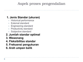 Aspek proses pengendalian


1. Jenis Standar (ukuran)
    Historical performance
    External standard
    Engineering standard
    Productivity standard
    Subjective standard
2. Jumlah standar optimal
3. Wewenang
4. Fleksibilitas standar
5. Frekuensi pengukuran
6. Arah umpan balik
 
