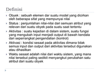 Definisi
   Obyek : sebuah elemen dar suatu model yang dicirkan
    oleh beberapa sifat yang mempunyai nilai
   Status : penjumlahan nilai-nilai dari semuan atribut yang
    relevan dari suatu obyek pada suatu saat tertentu
   Aktivitas : suatu kejadian di dalam sistem, suatu fungsi
    yang mengubah input menjadi output di bawah kendala
    dari seperrangkat pengendalian (kontrol)
   Aktivasi : kondisi sesaat pada aktivitas dimana tidak
    semua input dan output dari aktivitas tersebut digunakan
    atau dihasilkan
   Waktu sesaat adalah nilai dari waktu sistem, yang mana
    nilai tersebut paling sedikit menyangkut perubahan satu
    atribut dari suatu obyek
 