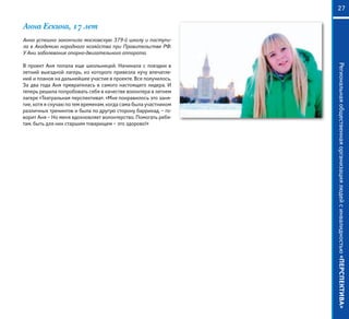 Региональнаяобщественнаяорганизациялюдейсинвалидностью«ПЕРСПЕКТИВА»
27
Анна Ескина, 17 лет
Анна успешно закончила московскую 379-й школу и поступи-
ла в Академию народного хозяйства при Правительстве РФ.
У Ани заболевание опорно-двигательного аппарата.
В проект Аня попала еще школьницей. Начинала с поездки в
летний выездной лагерь, из которого привезла кучу впечатле-
ний и планов на дальнейшее участие в проекте. Все получилось.
За два года Аня превратилась в самого настоящего лидера. И
теперь решила попробовать себя в качестве волонтера в летнем
лагере «Театральная перспектива». «Мне понравилось это заня-
тие, хотя я скучаю по тем временам, когда сама была участником
различных тренингов и была по другую сторону баррикад, – го-
ворит Аня – Но меня вдохновляет волонтерство. Помогать ребя-
там, быть для них старшим товарищем – это здорово!»
 