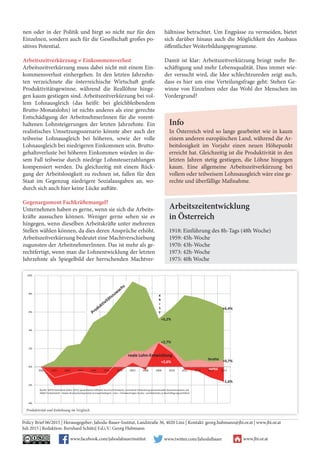 nen oder in der Politik und birgt so nicht nur für den
Einzelnen, sondern auch für die Gesellschaft großes po-
sitives Potential.
Arbeitszeitverkürzung ≠ Einkommensverlust
Arbeitszeitverkürzung muss dabei nicht mit einem Ein-
kommensverlust einhergehen. In den letzten Jahrzehn-
ten verzeichnete die österreichische Wirtschaft große
Produktivitätsgewinne, während die Reallöhne hinge-
gen kaum gestiegen sind. Arbeitszeitverkürzung bei vol-
lem Lohnausgleich (das heißt: bei gleichbleibendem
Brutto-Monatslohn) ist nichts anderes als eine gerechte
Entschädigung der ArbeitnehmerInnen für die vorent-
haltenen Lohnsteigerungen der letzten Jahrzehnte. Ein
realistisches Umsetzungsszenario könnte aber auch der
teilweise Lohnausgleich bei höheren, sowie der volle
Lohnausgleich bei niedrigeren Einkommen sein. Brutto-
gehaltsverluste bei höheren Einkommen würden in die-
sem Fall teilweise durch niedrige Lohnsteuerzahlungen
kompensiert werden. Da gleichzeitig mit einem Rück-
gang der Arbeitslosigkeit zu rechnen ist, fallen für den
Staat im Gegenzug niedrigere Sozialausgaben an, wo-
durch sich auch hier keine Lücke auftäte.
Gegenargument Fachkräftemangel?
Unternehmen haben es gerne, wenn sie sich die Arbeits-
kräfte aussuchen können. Weniger gerne sehen sie es
hingegen, wenn dieselben Arbeitskräfte unter mehreren
Stellen wählen können, da dies deren Ansprüche erhöht.
Arbeitszeitverkürzung bedeutet eine Machtverschiebung
zugunsten der ArbeitnehmerInnen. Das ist mehr als ge-
rechtfertigt, wenn man die Lohnentwicklung der letzten
Jahrzehnte als Spiegelbild der herrschenden Machtver-
hältnisse betrachtet. Um Engpässe zu vermeiden, bietet
sich darüber hinaus auch die Möglichkeit des Ausbaus
öffentlicher Weiterbildungsprogramme.
Damit ist klar: Arbeitszeitverkürzung bringt mehr Be-
schäftigung und mehr Lebensqualität. Dass immer wie-
der versucht wird, die Idee schlechtzureden zeigt auch,
dass es hier um eine Verteilungsfrage geht: Stehen Ge-
winne von Einzelnen oder das Wohl der Menschen im
Vordergrund?
Policy Brief 06/2015 | Herausgegeber: Jahoda-Bauer-Institut, Landstraße 36, 4020 Linz | Kontakt: georg.hubmann@jbi.or.at | www.jbi.or.at
Juli 2015 | Redaktion: Bernhard Schütz| F.d.i.V.: Georg Hubmann
Arbeitszeitentwicklung
in Österreich
1918: Einführung des 8h-Tags (48h Woche)
1959: 45h-Woche
1970: 43h-Woche
1973: 42h-Woche
1975: 40h Woche
Info
In Österreich wird so lange gearbeitet wie in kaum
einem anderen europäischen Land, während die Ar-
beitslosigkeit im Vorjahr einen neuen Höhepunkt
erreicht hat. Gleichzeitig ist die Produktivität in den
letzten Jahren stetig gestiegen, die Löhne hingegen
kaum. Eine allgemeine Arbeitszeitverkürzung bei
vollem oder teilweisem Lohnsausgleich wäre eine ge-
rechte und überfällige Maßnahme.
www.facebook.com/jahodabauerinstitut
Facebook “f” Logo CMYK / .ai Facebook “f” Logo CMYK / .ai
www.twitter.com/JahodaBauer www.jbi.or.at
Produktivität und Entlohnung im Vergleich.
Grafik 2 - bitte auf zweiter Seite unten über beide Spalten Unterschrift: Produktivität und Entlohnung im Vergleich.
+5,2%
+6,4%
+2,7%
+0,7%+2,6%
-1,6%
2000 2001 2002 2003 2004 2005 2006 2007 2008 2009 2010 2011 2012 2013 2014
-4%
-2%
0%
2%
4%
6%
8%
10%
K
R
I
S
E
reale Lohn-Entwicklung
brutto
netto
Quelle: WIFO-Datenbank (März 2015); gesamtwirtschaftliche Durchschnittswerte, kumulierte Entwicklung (prozenttueller Geseamtzuwachs seit
2000) Produktivität = Reales Bruttoinlandsprodukt je Erwerbstätigem; Lohn = Preisbereinigter Brutto- und Nettolohn je Beschäftigungsverhältnis
 