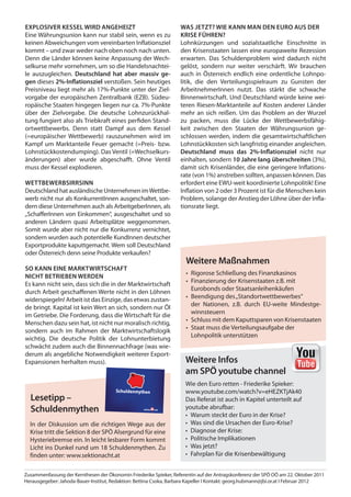 eXplosiVer kessel Wird anGeHeiZt                                   Was JetZt? Wie kann man den euro aus der
Eine Währungsunion kann nur stabil sein, wenn es zu                krise füHren?
keinen Abweichungen vom vereinbarten Inflationsziel                Lohnkürzungen und sozialstaatliche Einschnitte in
kommt – und zwar weder nach oben noch nach unten.                  den Krisenstaaten lassen eine europaweite Rezession
Denn die Länder können keine Anpassung der Wech-                   erwarten. Das Schuldenproblem wird dadurch nicht
selkurse mehr vornehmen, um so die Handelsnachtei-                 gelöst, sondern nur weiter verschärft. Wir brauchen
le auszugleichen. deutschland hat aber massiv ge-                  auch in Österreich endlich eine ordentliche Lohnpo-
gen dieses 2%-inflationsziel verstoßen. Sein heutiges              litik, die den Verteilungsspielraum zu Gunsten der
Preisniveau liegt mehr als 17%-Punkte unter der Ziel-              ArbeitnehmerInnen nutzt. Das stärkt die schwache
vorgabe der europäischen Zentralbank (EZB). Südeu-                 Binnenwirtschaft. Und Deutschland würde keine wei-
ropäische Staaten hingegen liegen nur ca. 7%-Punkte                teren Riesen-Marktanteile auf Kosten anderer Länder
über der Zielvorgabe. Die deutsche Lohnzurückhal-                  mehr an sich reißen. Um das Problem an der Wurzel
tung fungiert also als Triebkraft eines perfiden Stand-            zu packen, muss die Lücke der Wettbewerbsfähig-
ortwettbewerbs. Denn statt Dampf aus dem Kessel                    keit zwischen den Staaten der Währungsunion ge-
(=europäischer Wettbewerb) rauszunehmen wird im                    schlossen werden, indem die gesamtwirtschaftlichen
Kampf um Marktanteile Feuer gemacht (=Preis- bzw.                  Lohnstückkosten sich langfristig einander angleichen.
Lohnstückkostendumping). Das Ventil (=Wechselkurs-                 deutschland muss das 2%-inflationsziel nicht nur
änderungen) aber wurde abgeschaﬀt. Ohne Ventil                     einhalten, sondern 10 Jahre lang überschreiten (3%),
muss der Kessel explodieren.                                       damit sich Krisenländer, die eine geringere Inflations-
                                                                   rate (von 1%) anstreben sollten, anpassen können. Das
WettBeWerBsirrsinn                                                 erfordert eine EWU-weit koordinierte Lohnpolitik! Eine
Deutschland hat ausländische Unternehmen im Wettbe-                Inflation von 2 oder 3 Prozent ist für die Menschen kein
werb nicht nur als KonkurrentInnen ausgeschaltet, son-             Problem, solange der Anstieg der Löhne über der Infla-
dern diese Unternehmen auch als ArbeitgeberInnen, als              tionsrate liegt.
„SchaﬀerInnen von Einkommen“, ausgeschaltet und so
anderen Ländern quasi Arbeitsplätze weggenommen.
Somit wurde aber nicht nur die Konkurrenz vernichtet,
sondern wurden auch potentielle KundInnen deutscher
Exportprodukte kaputtgemacht. Wem soll Deutschland
oder Österreich denn seine Produkte verkaufen?
                                                                      Weitere maßnahmen
so kann eine marktWirtscHaft
                                                                      • Rigorose Schließung des Finanzkasinos
nicHt BetrieBen Werden
                                                                      • Finanzierung der Krisenstaaten z.B. mit
Es kann nicht sein, dass sich die in der Marktwirtschaft
                                                                        Eurobonds oder Staatsanleihenkäufen
durch Arbeit geschaﬀenen Werte nicht in den Löhnen
                                                                      • Beendigung des „Standortwettbewerbes“
widerspiegeln! Arbeit ist das Einzige, das etwas zustan-
                                                                        der Nationen, z.B. durch EU-weite Mindestge-
de bringt. Kapital ist kein Wert an sich, sondern nur Öl
                                                                        winnsteuern
im Getriebe. Die Forderung, dass die Wirtschaft für die
                                                                      • Schluss mit dem Kaputtsparen von Krisenstaaten
Menschen dazu sein hat, ist nicht nur moralisch richtig,
                                                                      • Staat muss die Verteilungsaufgabe der
sondern auch im Rahmen der Marktwirtschaftslogik
                                                                        Lohnpolitik unterstützen
wichtig. Die deutsche Politik der Lohnunterbietung
schwächt zudem auch die Binnennachfrage (was wie-
derum als angebliche Notwendigkeit weiterer Export-
Expansionen herhalten muss).                                         Weitere infos
                                                                     am spÖ youtube channel
                                                                     Wie den Euro retten - Friederike Spieker:
                                       Schuldenmythen                www.youtube.com/watch?v=eHEZKTjAk40
  lesetipp –                                                         Das Referat ist auch in Kapitel unterteilt auf
  schuldenmythen                                                     youtube abrufbar:
                                                                     • Warum steckt der Euro in der Krise?
  In der Diskussion um die richtigen Wege aus der                    • Was sind die Ursachen der Euro-Krise?
  Krise tritt die Sektion 8 der SPÖ Alsergrund für eine              • Diagnose der Krise:
  Hysteriebremse ein. In leicht lesbarer Form kommt                  • Politische Implikationen
  Licht ins Dunkel rund um 18 Schuldenmythen. Zu                     • Was jetzt?
  finden unter: www.sektionacht.at                                   • Fahrplan für die Krisenbewältigung


Zusammenfassung der Kernthesen der Ökonomin Friederike Spieker, Referentin auf der Antragskonferenz der SPÖ OÖ am 22. Oktober 2011
Herausgegeber: Jahoda-Bauer-Institut, Redaktion: Bettina Csoka, Barbara Kapeller I Kontakt: georg.hubmann@jbi.or.at I Februar 2012
 