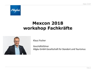 Folie 2
Allgäu GmbH
Mexcon 2018
workshop Fachkräfte
Klaus Fischer
Geschäftsführer
Allgäu GmbH Gesellschaft für Standort und Tourismus
 