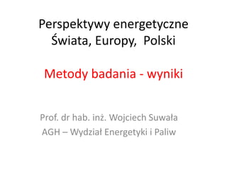 Perspektywy energetyczne
Świata, Europy, Polski
Metody badania - wyniki
Prof. dr hab. inż. Wojciech Suwała
AGH – Wydział Energetyki i Paliw
 