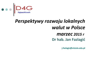 Perspektywy rozwoju lokalnych
walut w Polsce
marzec 2015 r
Dr hab. Jan Fazlagić
j.fazlagic@vistula.edu.pl
 