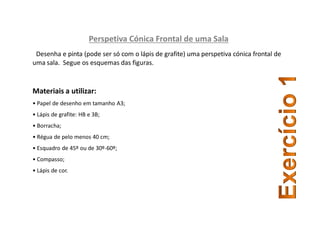 Perspetiva Cónica Frontal de uma Sala
Desenha e pinta (pode ser só com o lápis de grafite) uma perspetiva cónica frontal de
uma sala. Segue os esquemas das figuras.
Materiais a utilizar:
• Papel de desenho em tamanho A3;
• Lápis de grafite: HB e 3B;
• Borracha;
• Régua de pelo menos 40 cm;
• Esquadro de 45º ou de 30º-60º;
• Compasso;
• Lápis de cor.
 