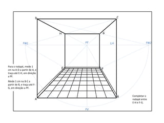 Para o rodapé, mede 1
cm na A-D a partir de A, e
traça até E-H, em direção
a PF.
Mede 1 cm na B-C a
partir de B, e traça até F-
G, em direção a PF.
Completar o
rodapé entre
E-H e F-G.
A
B
CD
LHPF
PV
PM1 PM2
E F
GH
 