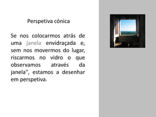 Perspetiva cónica
Se nos colocarmos atrás de
uma janela envidraçada e,
sem nos movermos do lugar,
riscarmos no vidro o que
observamos através da
janela", estamos a desenhar
em perspetiva.
 