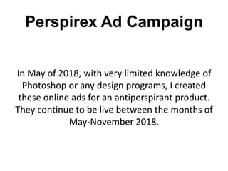 Perspirex Ad Campaign
In May of 2018, with very limited knowledge of
Photoshop or any design programs, I created
these online ads for an antiperspirant product.
They continue to be live between the months of
May-November 2018.
 