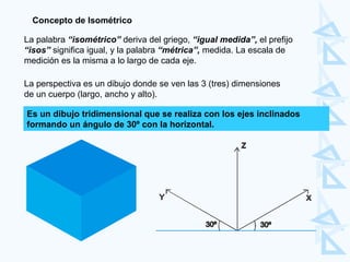 La palabra  “isométrico”  deriva del griego,  “igual medida”,  el prefijo  “isos”  significa igual, y la palabra  “métrica”,  medida. La escala de medición es la misma a lo largo de cada eje.  Concepto de Isométrico Es un dibujo tridimensional que se realiza con los ejes inclinados  formando un ángulo de 30º con la horizontal. La perspectiva es un dibujo donde se ven las 3 (tres) dimensiones  de un cuerpo (largo, ancho y alto). 