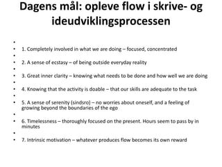 Dagens mål: opleve flow i skrive- og ideudviklingsprocessen   1. Completelyinvolved in whatwearedoing – focused, concentrated   2. A sense of ecstasy – of beingoutsideeveryday reality   3. Great innerclarity – knowing whatneeds to be done and howwellwearedoing   4. Knowing that the activity is doable – thatourskillsareadequate to the task   5. A sense of serenity (sindsro) – noworriesaboutoneself, and a feeling of growing beyond the boundaries of the ego   6. Timelessness – thoroughlyfocused on the present. Hoursseem to pass by in minutes   7. Intrinsicmotivation – whateverproduces flow becomesitsownreward 
