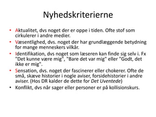 Nyhedskriterierne Aktualitet, dvs noget der er oppe i tiden. Ofte stof som cirkulerer i andre medier.  Væsentlighed, dvs. noget der har grundlæggende betydning for mange menneskers vilkår.  Identifikation, dvs noget som læseren kan finde sig selv i. Fx "Det kunne være mig", "Bare det var mig" eller "Godt, det ikke er mig".  Sensation, dvs. noget der fascinerer eller chokerer. Ofte de små, skæve historier i nogle aviser, forsidehistorier i andre aviser. (Hos DR kalder de dette for Det Uventede)  Konflikt, dvs når sager eller personer er på kollisionskurs.  