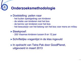 Onderzoeksmethodologie
► Doelstelling: peilen naar
  − het buiten speelgedrag van kinderen
  − de relatie van kinderen met het bos
  − de kennis van kinderen over het bos
  − het bewustzijn van het belang van het bos voor mens en milieu

► Steekproef:
  − 200 Vlaamse kinderen tussen 8 en 12 jaar

► Schriftelijke   vragenlijst in de klas ingevuld

► In opdracht van Tetra Pak door GoodPlanet,
  uitgevoerd in maart 2013



                                                                    / 16
 