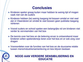 Conclusies
► Kinderen  spelen graag buiten maar hebben te weinig tijd of mogen
  vaak niet van de ouders
► Kinderen   hebben (te) weinig toegang tot bossen omdat er niet veel
  zijn in Vlaanderen en omdat te veel bossen geen publieke toegang
  verlenen

► Vooral ouders en school spelen een belangrijke rol om kinderen niet
  verder te vervreemden van het bos

► De  kennis over het bos en de beleving ervan is ontoereikend maar
  kinderen willen spelenderwijs leren over het bos en er ook zorg voor
  dragen

► Vooroordelen over de functies van het bos en de duurzame relatie
  tussen mens/industrie/samenleving en bos blijven bestaan


       NOOD AAN VERDERE SENSIBILISERING EN
                    EDUCATIE
 