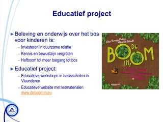 Educatief project

► Belevingen onderwijs over het bos
 voor kinderen is:
   – Investeren in duurzame relatie
   – Kennis en bewustzijn vergroten
   – Hefboom tot meer toegang tot bos

► Educatief    project:
   – Educatieve workshops in basisscholen in
     Vlaanderen
   – Educatieve website met lesmaterialen
     www.deboomin.eu
 
