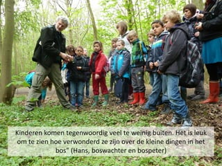 Kinderen komen tegenwoordig veel te weinig buiten. Het is leuk
om te zien hoe verwonderd ze zijn over de kleine dingen in het
            bos” (Hans, boswachter en bospeter)
 