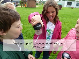 ‘Kijk! Een spin!’ ‘Laat eens zien!? Waauw!!’
                 (2de leerjaar)
 