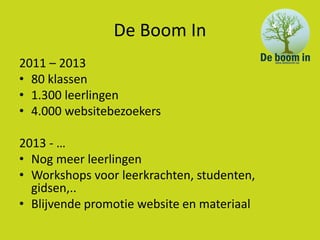 De Boom In
2011 – 2013
• 80 klassen
• 1.300 leerlingen
• 4.000 websitebezoekers

2013 - …
• Nog meer leerlingen
• Workshops voor leerkrachten, studenten,
  gidsen,..
• Blijvende promotie website en materiaal
 