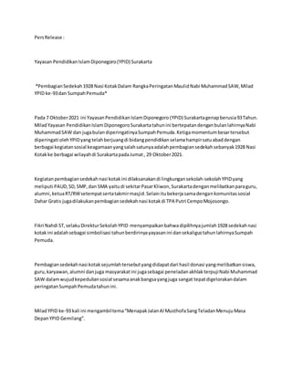 PersRelease :
Yayasan PendidikanIslamDiponegoro(YPID) Surakarta
*PembagianSedekah1928 Nasi KotakDalam RangkaPeringatanMaulidNabi MuhammadSAW,Milad
YPID ke-93dan SumpahPemuda*
Pada 7 Oktober2021 ini YayasanPendidikanIslamDiponegoro (YPID) Surakartagenapberusia93Tahun.
MiladYayasan PendidikanIslamDiponegoroSurakartatahunini bertepatandenganbulanlahirnyaNabi
MuhammadSAW dan jugabulandiperingatinyaSumpahPemuda.Ketigamomentumbesartersebut
diperingati olehYPIDyang telahberjuangdi bidangpendidikanselamahampirsatuabaddengan
berbagai kegiatansosial keagamaanyangsalahsatunyaadalahpembagiansedekahsebanyak1928 Nasi
Kotakke berbagai wilayahdi SurakartapadaJumat, 29 Oktober2021.
Kegiatanpembagiansedekahnasi kotakini dilaksanakandi lingkungansekolah-sekolahYPIDyang
meliputi PAUD,SD,SMP,dan SMA yaitudi sekitarPasarKliwon,Surakartadenganmelibatkanparaguru,
alumni,ketuaRT/RWsetempatsertatakmirmasjid.Selainitubekerjasamadengankomunitassosial
Dahar Gratis jugadilakukanpembagiansedekahnasi kotakdi TPA Putri CempoMojosongo.
Fikri Nahdi ST,selakuDirekturSekolahYPID menyampaikanbahwadipilihnyajumlah1928 sedekahnasi
kotakini adalahsebagai simbolisasi tahunberdirinyayayasanini dansekaligustahunlahirnyaSumpah
Pemuda.
Pembagiansedekahnasi kotaksejumlahtersebutyangdidapatdari hasil donasi yangmelibatkansiswa,
guru,karyawan,alumni danjuga masyarakatini jugasebagai peneladanakhlakterpujiNabi Muhammad
SAW dalamwujudkepeduliansosial sesamaanakbangsayangjuga sangat tepatdigelorakandalam
peringatanSumpahPemudatahunini.
MiladYPID ke-93 kali ini mengambiltema“MenapakJalanAl MusthofaSangTeladanMenujuMasa
DepanYPID Gemilang”.
 