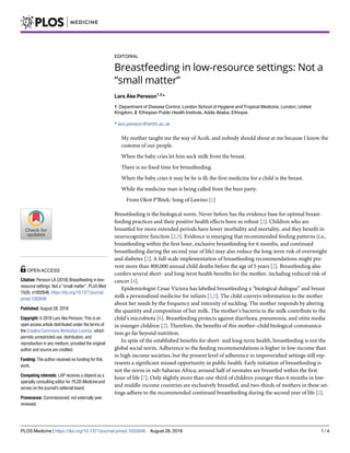 EDITORIAL
Breastfeeding in low-resource settings: Not a
“small matter”
Lars Åke Persson1,2
*
1 Department of Disease Control, London School of Hygiene and Tropical Medicine, London, United
Kingdom, 2 Ethiopian Public Health Institute, Addis Ababa, Ethiopia
* lars.persson@lshtm.ac.uk
My mother taught me the way of Acoli, and nobody should shout at me because I know the
customs of our people.
When the baby cries let him suck milk from the breast.
There is no fixed time for breastfeeding.
When the baby cries it may be he is ill; the first medicine for a child is the breast.
While the medicine man is being called from the beer party.
From Okot P’Bitek: Song of Lawino [1]
Breastfeeding is the biological norm. Never before has the evidence base for optimal breast-
feeding practices and their positive health effects been so robust [2]. Children who are
breastfed for more extended periods have lower morbidity and mortality, and they benefit in
neurocognitive function [2,3]. Evidence is emerging that recommended feeding patterns (i.e.,
breastfeeding within the first hour, exclusive breastfeeding for 6 months, and continued
breastfeeding during the second year of life) may also reduce the long-term risk of overweight
and diabetes [2]. A full-scale implementation of breastfeeding recommendations might pre-
vent more than 800,000 annual child deaths before the age of 5 years [2]. Breastfeeding also
confers several short- and long-term health benefits for the mother, including reduced risk of
cancer [4].
Epidemiologist Cesar Victora has labelled breastfeeding a “biological dialogue” and breast
milk a personalized medicine for infants [2,5]. The child conveys information to the mother
about her needs by the frequency and intensity of suckling. The mother responds by altering
the quantity and composition of her milk. The mother’s bacteria in the milk contribute to the
child’s microbiota [6]. Breastfeeding protects against diarrhoea, pneumonia, and otitis media
in younger children [2]. Therefore, the benefits of this mother–child biological communica-
tion go far beyond nutrition.
In spite of the established benefits for short- and long-term health, breastfeeding is not the
global social norm. Adherence to the feeding recommendations is higher in low-income than
in high-income societies, but the present level of adherence in impoverished settings still rep-
resents a significant missed opportunity in public health. Early initiation of breastfeeding is
not the norm in sub-Saharan Africa; around half of neonates are breastfed within the first
hour of life [7]. Only slightly more than one-third of children younger than 6 months in low-
and middle-income countries are exclusively breastfed, and two-thirds of mothers in these set-
tings adhere to the recommended continued breastfeeding during the second year of life [2].
PLOS Medicine | https://doi.org/10.1371/journal.pmed.1002646 August 28, 2018 1 / 4
a1111111111
a1111111111
a1111111111
a1111111111
a1111111111
OPEN ACCESS
Citation: Persson LÅ (2018) Breastfeeding in low-
resource settings: Not a “small matter”. PLoS Med
15(8): e1002646. https://doi.org/10.1371/journal.
pmed.1002646
Published: August 28, 2018
Copyright: © 2018 Lars Åke Persson. This is an
open access article distributed under the terms of
the Creative Commons Attribution License, which
permits unrestricted use, distribution, and
reproduction in any medium, provided the original
author and source are credited.
Funding: The author received no funding for this
work.
Competing interests: LAP receives a stipend as a
specialty consulting editor for PLOS Medicine and
serves on the journal’s editorial board.
Provenance: Commissioned; not externally peer
reviewed.
 