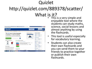 Quizlethttp://quizlet.com/889378/scatter/What is it? This is a very simple and enjoyable tool where thestudentscan study maths, science, social lessons and almostanythingby using the flashcards.  Thistool is usefulespeciallyforvocabularylearning. Students can also create their own flashcards and you can send them to your friends to practice togetherorpublishtheirownflashcards. 