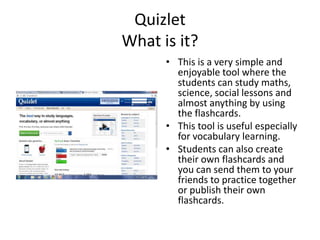 QuizletWhat is it? This is a very simple and enjoyable tool where thestudentscan study maths, science, social lessons and almostanythingby using the flashcards.  Thistool is usefulespeciallyforvocabularylearning. Students can also create their own flashcards and you can send them to your friends to practice togetherorpublishtheirownflashcards. 