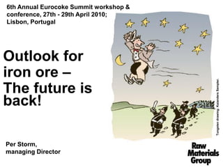 6th Annual Eurocoke Summit workshop &
conference, 27th - 29th April 2010;
Lisbon, Portugal




Outlook for
iron ore –




                                        Tungsten drawing: Kaianders Sempler.
The future is
back!

Per Storm,
managing Director
 