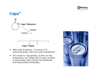 Capa™
Capa™ Monomer
OHROH
Catalyst

Capa™ Polyol
Wide range of products – In excess of 30
commercial grades, with more under development.
The reaction is “ring opening”, so there are low
temperatures, less catalyst and no water, resulting
in clean product with a narrow mwt distribution
and clearly defined functionality.

 